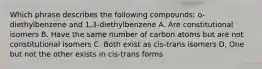 Which phrase describes the following compounds: o-diethylbenzene and 1,3-diethylbenzene A. Are constitutional isomers B. Have the same number of carbon atoms but are not constitutional isomers C. Both exist as cis-trans isomers D. One but not the other exists in cis-trans forms