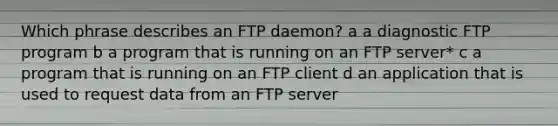 Which phrase describes an FTP daemon? a a diagnostic FTP program b a program that is running on an FTP server* c a program that is running on an FTP client d an application that is used to request data from an FTP server