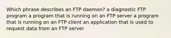 Which phrase describes an FTP daemon? a diagnostic FTP program a program that is running on an FTP server a program that is running on an FTP client an application that is used to request data from an FTP server