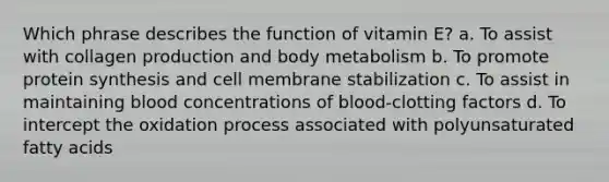 Which phrase describes the function of vitamin E? a. To assist with collagen production and body metabolism b. To promote protein synthesis and cell membrane stabilization c. To assist in maintaining blood concentrations of blood-clotting factors d. To intercept the oxidation process associated with polyunsaturated fatty acids