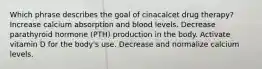 Which phrase describes the goal of cinacalcet drug therapy? Increase calcium absorption and blood levels. Decrease parathyroid hormone (PTH) production in the body. Activate vitamin D for the body's use. Decrease and normalize calcium levels.