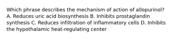 Which phrase describes the mechanism of action of allopurinol? A. Reduces uric acid biosynthesis B. Inhibits prostaglandin synthesis C. Reduces infiltration of inflammatory cells D. Inhibits the hypothalamic heat-regulating center