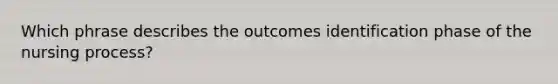 Which phrase describes the outcomes identification phase of the nursing process?