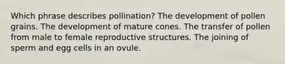 Which phrase describes pollination? The development of pollen grains. The development of mature cones. The transfer of pollen from male to female reproductive structures. The joining of sperm and egg cells in an ovule.