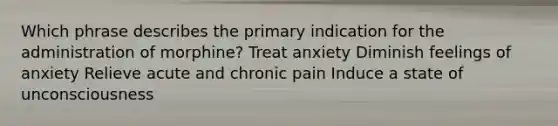 Which phrase describes the primary indication for the administration of morphine? Treat anxiety Diminish feelings of anxiety Relieve acute and chronic pain Induce a state of unconsciousness