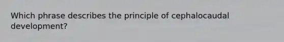 Which phrase describes the principle of cephalocaudal development?