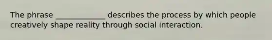 The phrase _____________ describes the process by which people creatively shape reality through social interaction.