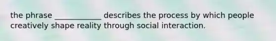 the phrase ____________ describes the process by which people creatively shape reality through social interaction.