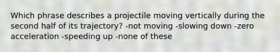 Which phrase describes a projectile moving vertically during the second half of its trajectory? -not moving -slowing down -zero acceleration -speeding up -none of these