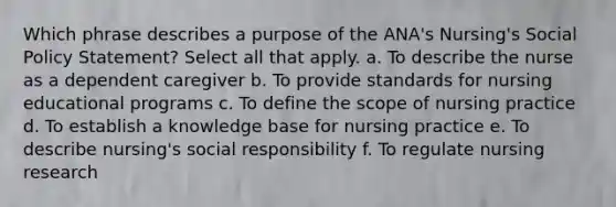 Which phrase describes a purpose of the ANA's Nursing's Social Policy Statement? Select all that apply. a. To describe the nurse as a dependent caregiver b. To provide standards for nursing educational programs c. To define the scope of nursing practice d. To establish a knowledge base for nursing practice e. To describe nursing's social responsibility f. To regulate nursing research