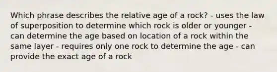 Which phrase describes the relative age of a rock? - uses the law of superposition to determine which rock is older or younger - can determine the age based on location of a rock within the same layer - requires only one rock to determine the age - can provide the exact age of a rock