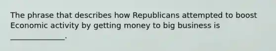 The phrase that describes how Republicans attempted to boost Economic activity by getting money to big business is ______________.