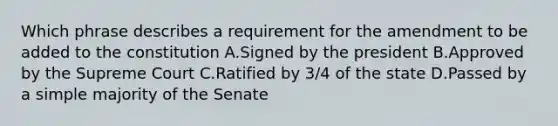 Which phrase describes a requirement for the amendment to be added to the constitution A.Signed by the president B.Approved by the Supreme Court C.Ratified by 3/4 of the state D.Passed by a simple majority of the Senate