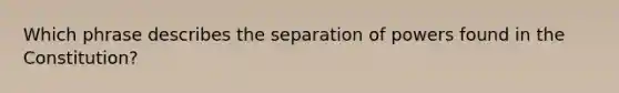 Which phrase describes the separation of powers found in the Constitution?