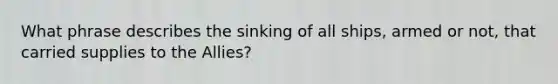 What phrase describes the sinking of all ships, armed or not, that carried supplies to the Allies?