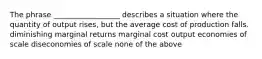 The phrase __________________ describes a situation where the quantity of output rises, but the average cost of production falls. diminishing marginal returns marginal cost output economies of scale diseconomies of scale none of the above