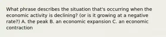 What phrase describes the situation that's occurring when the economic activity is declining? (or is it growing at a negative rate?) A. the peak B. an economic expansion C. an economic contraction