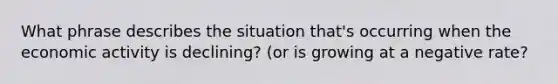 What phrase describes the situation that's occurring when the economic activity is declining? (or is growing at a negative rate?