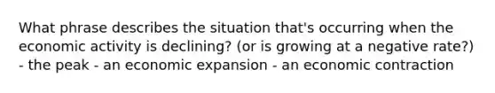 What phrase describes the situation that's occurring when the economic activity is declining? (or is growing at a negative rate?) - the peak - an economic expansion - an economic contraction