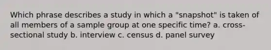 Which phrase describes a study in which a "snapshot" is taken of all members of a sample group at one specific time? a. cross-sectional study b. interview c. census d. panel survey