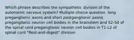 Which phrase describes the sympathetic division of the autonomic nervous system? Multiple choice question. long preganglionic axons and short postganglionic axons preganglionic neuron cell bodies in the brainstem and S2-S4 of the spinal cord preganglionic neuron cell bodies in T1-L2 of spinal cord "Rest-and-digest" division