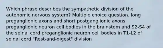 Which phrase describes the sympathetic division of the autonomic nervous system? Multiple choice question. long preganglionic axons and short postganglionic axons preganglionic neuron cell bodies in the brainstem and S2-S4 of the spinal cord preganglionic neuron cell bodies in T1-L2 of spinal cord "Rest-and-digest" division