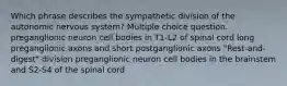 Which phrase describes the sympathetic division of the autonomic nervous system? Multiple choice question. preganglionic neuron cell bodies in T1-L2 of spinal cord long preganglionic axons and short postganglionic axons "Rest-and-digest" division preganglionic neuron cell bodies in the brainstem and S2-S4 of the spinal cord