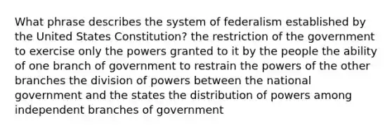 What phrase describes the system of federalism established by the United States Constitution? the restriction of the government to exercise only the powers granted to it by the people the ability of one branch of government to restrain the powers of the other branches the division of powers between the national government and the states the distribution of powers among independent branches of government