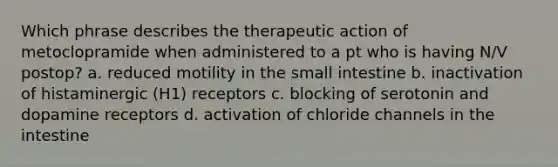 Which phrase describes the therapeutic action of metoclopramide when administered to a pt who is having N/V postop? a. reduced motility in the small intestine b. inactivation of histaminergic (H1) receptors c. blocking of serotonin and dopamine receptors d. activation of chloride channels in the intestine