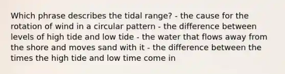 Which phrase describes the tidal range? - the cause for the rotation of wind in a circular pattern - the difference between levels of high tide and low tide - the water that flows away from the shore and moves sand with it - the difference between the times the high tide and low time come in