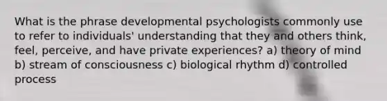 What is the phrase developmental psychologists commonly use to refer to individuals' understanding that they and others think, feel, perceive, and have private experiences? a) theory of mind b) stream of consciousness c) biological rhythm d) controlled process