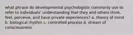 what phrase do developmental psychologists commonly use to refer to individuals' understanding that they and others think, feel, perceive, and have private experiences? a. theory of mind b. biological rhythm c. controlled process d. stream of consciousness