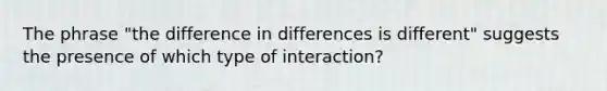 The phrase "the difference in differences is different" suggests the presence of which type of interaction?