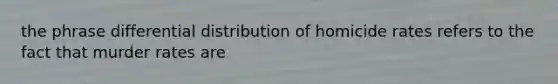 the phrase differential distribution of homicide rates refers to the fact that murder rates are