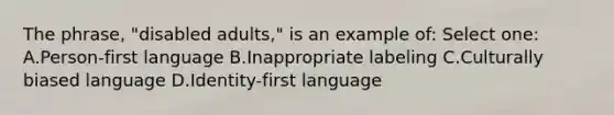 The phrase, "disabled adults," is an example of: Select one: A.Person-first language B.Inappropriate labeling C.Culturally biased language D.Identity-first language