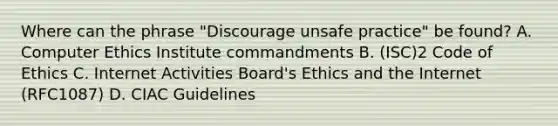 Where can the phrase "Discourage unsafe practice" be found? A. Computer Ethics Institute commandments B. (ISC)2 Code of Ethics C. Internet Activities Board's Ethics and the Internet (RFC1087) D. CIAC Guidelines