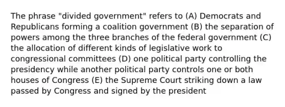 The phrase "divided government" refers to (A) Democrats and Republicans forming a coalition government (B) the separation of powers among the three branches of the federal government (C) the allocation of different kinds of legislative work to congressional committees (D) one political party controlling the presidency while another political party controls one or both houses of Congress (E) the Supreme Court striking down a law passed by Congress and signed by the president