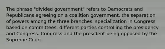 The phrase "divided government" refers to Democrats and Republicans agreeing on a coalition government. the separation of powers among the three branches. specialization in Congress based on committees. different parties controlling the presidency and Congress. Congress and the president being opposed by the Supreme Court.