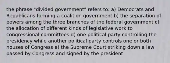 the phrase "divided government" refers to: a) Democrats and Republicans forming a coalition government b) the separation of powers among the three branches of the federal government c) the allocation of different kinds of legislative work to congressional committees d) one political party controlling the presidency while another political party controls one or both houses of Congress e) the Supreme Court striking down a law passed by Congress and signed by the president