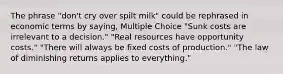 The phrase "don't cry over spilt milk" could be rephrased in economic terms by saying, Multiple Choice "Sunk costs are irrelevant to a decision." "Real resources have opportunity costs." "There will always be fixed costs of production." "The law of diminishing returns applies to everything."