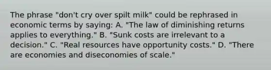 The phrase "don't cry over spilt milk" could be rephrased in economic terms by saying: A. "The law of diminishing returns applies to everything." B. "Sunk costs are irrelevant to a decision." C. "Real resources have opportunity costs." D. "There are economies and diseconomies of scale."