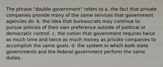 The phrase "double government" refers to a. the fact that private companies provide many of the same services that government agencies do. b. the idea that bureaucrats may continue to pursue policies of their own preference outside of political or democratic control. c. the notion that government requires twice as much time and twice as much money as private companies to accomplish the same goals. d. the system in which both state governments and the federal government perform the same duties.