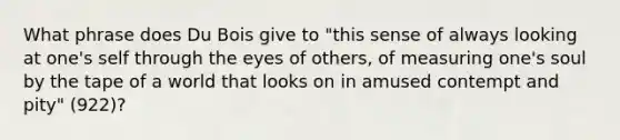 What phrase does Du Bois give to "this sense of always looking at one's self through the eyes of others, of measuring one's soul by the tape of a world that looks on in amused contempt and pity" (922)?