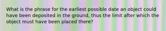 What is the phrase for the earliest possible date an object could have been deposited in the ground, thus the limit after which the object must have been placed there?