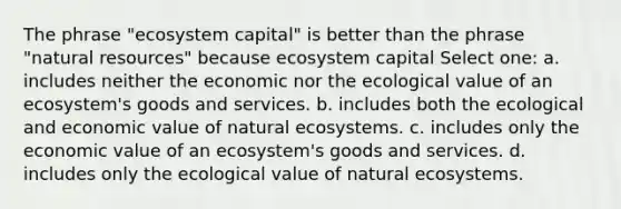 The phrase "ecosystem capital" is better than the phrase "<a href='https://www.questionai.com/knowledge/k6l1d2KrZr-natural-resources' class='anchor-knowledge'>natural resources</a>" because ecosystem capital Select one: a. includes neither the economic nor the ecological value of an ecosystem's goods and services. b. includes both the ecological and economic value of natural ecosystems. c. includes only the economic value of an ecosystem's goods and services. d. includes only the ecological value of natural ecosystems.