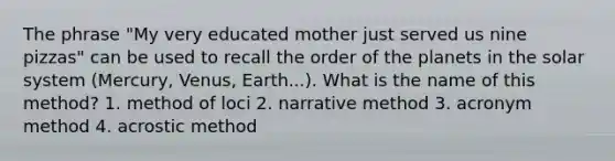 The phrase "My very educated mother just served us nine pizzas" can be used to recall the order of the planets in the solar system (Mercury, Venus, Earth...). What is the name of this method? 1. method of loci 2. narrative method 3. acronym method 4. acrostic method