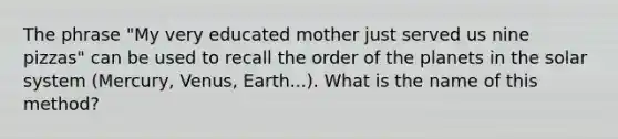 The phrase "My very educated mother just served us nine pizzas" can be used to recall the order of the planets in the solar system (Mercury, Venus, Earth...). What is the name of this method?