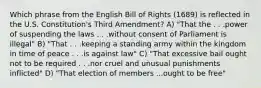 Which phrase from the English Bill of Rights (1689) is reflected in the U.S. Constitution's Third Amendment? A) "That the . . .power of suspending the laws . . .without consent of Parliament is illegal" B) "That . . .keeping a standing army within the kingdom in time of peace . . .is against law" C) "That excessive bail ought not to be required . . .nor cruel and unusual punishments inflicted" D) "That election of members ...ought to be free"