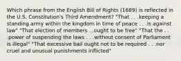 Which phrase from the English Bill of Rights (1689) is reflected in the U.S. Constitution's Third Amendment? "That . . .keeping a standing army within the kingdom in time of peace . . .is against law" "That election of members ...ought to be free" "That the . . .power of suspending the laws . . .without consent of Parliament is illegal" "That excessive bail ought not to be required . . .nor cruel and unusual punishments inflicted"