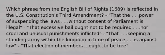 Which phrase from the English Bill of Rights (1689) is reflected in the U.S. Constitution's Third Amendment? - "That the . . .power of suspending the laws . . .without consent of Parliament is illegal" - "That excessive bail ought not to be required . . .nor cruel and unusual punishments inflicted" - "That . . .keeping a standing army within the kingdom in time of peace . . .is against law" - "That election of members ...ought to be free"